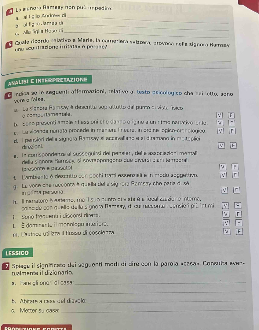 La signora Ramsay non può impedire:
a. al figlio Andrew di_
b. al figlio James di_
c. alla figlia Rose di_
Quale ricordo relativo a Marie, la cameriera svizzera, provoça nella signora Ramsay
una «contrazione irritata» e perché?
_
_
ANALISI E INTERPRETAZIONE
Indica se le seguenti affermazioni, relative al testo psicologico che hai letto, sono
vere o false.
a. La signora Ramsay è descritta soprattutto dal punto di vista fisico
e comportamentale. F
b. Sono presenti ampie riflessioni che danno origine a un ritmo narrativo lento. V F
c. La vicenda narrata procede in maniera lineare, in ordine logico-cronologico. V F
d. I pensieri della signora Ramsay si accavallano e si diramano in molteplici
direzioni.
V F
e. In corrispondenza al susseguirsi dei pensieri, delle associazioni mentali
della signora Ramsay, si sovrappongono due diversi piani temporali
(presente e passato).
V F
f. L'ambiente è descritto con pochi tratti essenziali e in modo soggettivo. V F
g. La voce che racconta è quella della signora Ramsay che parla di sé
in prima persona. v F
h. Il narratore è esterno, ma il suo punto di vista è a focalizzazione interna, V F
coincide con quello della signora Ramsay, di cui racconta i pensieri più intimi.
i. Sono frequenti i discorsi diretti. V F
I. È dominante il monologo interiore. V F
m. L'autrice utilizza il flusso di coscienza.
V F
LESSICO
7 Spiega il significato dei seguenti modi di dire con la parola «casa». Consulta even-
tualmente il dizionario.
a. Fare gli onori di casa:_
_
b. Abitare a casa del diavolo:_
c. Metter su casa:_