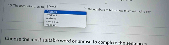 The accountant has to [ Select ] the numbers to tell us how much we had to pay.
[ Select
work out
make up
worked up
made up
Choose the most suitable word or phrase to complete the sentences.