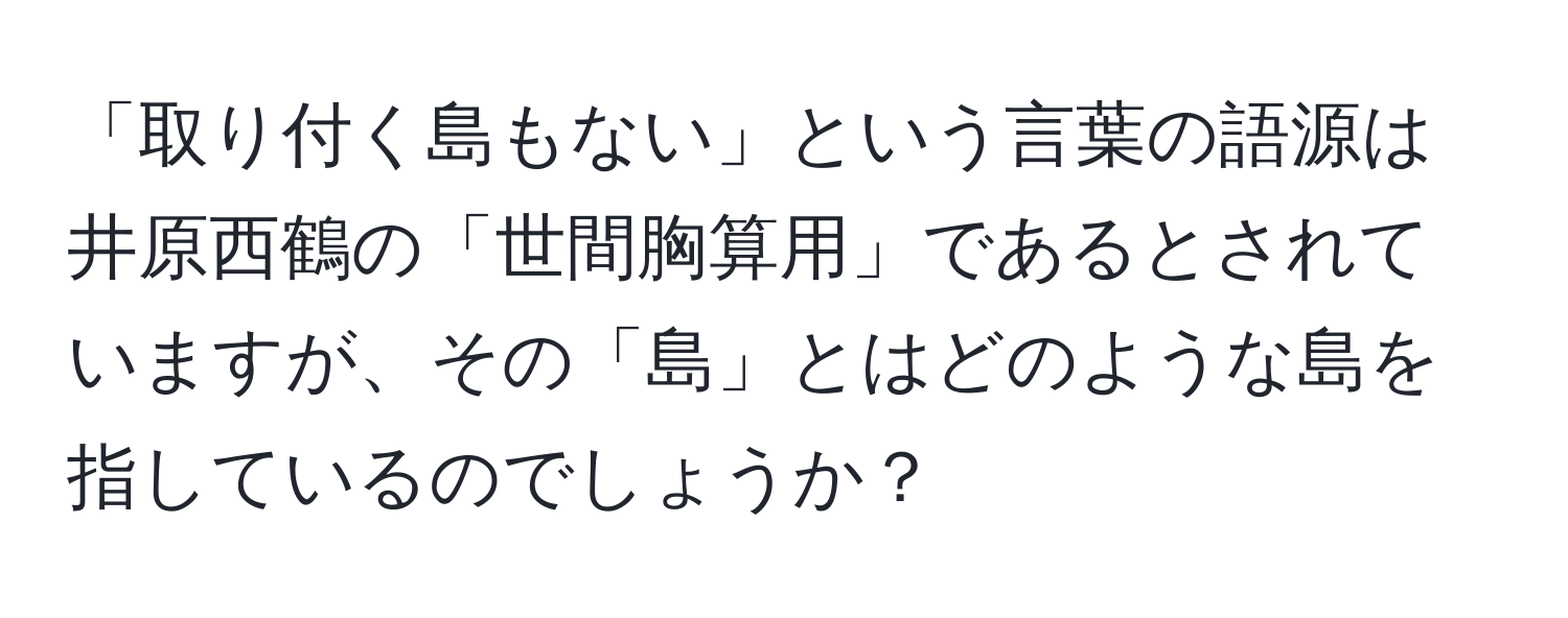 「取り付く島もない」という言葉の語源は井原西鶴の「世間胸算用」であるとされていますが、その「島」とはどのような島を指しているのでしょうか？