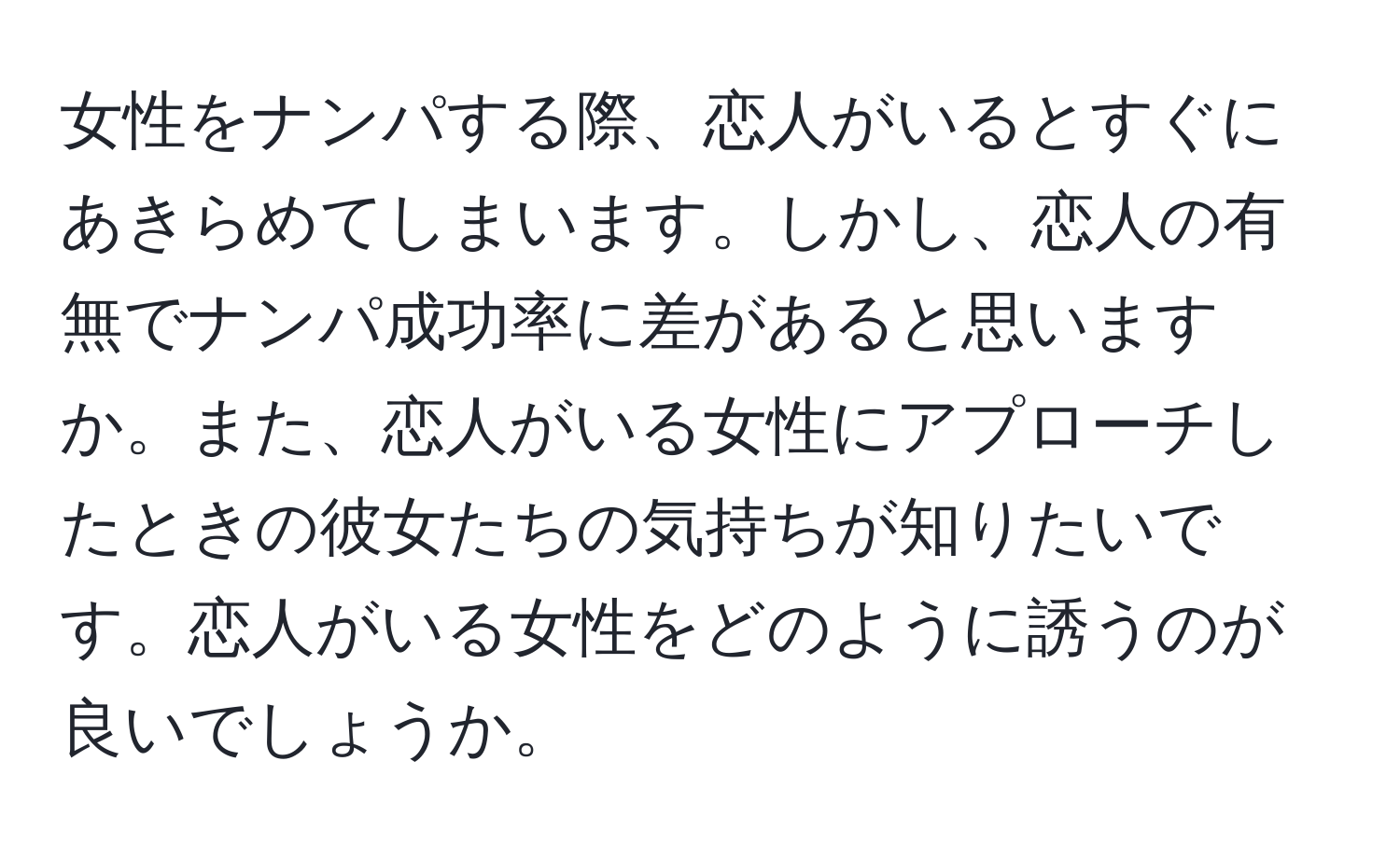 女性をナンパする際、恋人がいるとすぐにあきらめてしまいます。しかし、恋人の有無でナンパ成功率に差があると思いますか。また、恋人がいる女性にアプローチしたときの彼女たちの気持ちが知りたいです。恋人がいる女性をどのように誘うのが良いでしょうか。