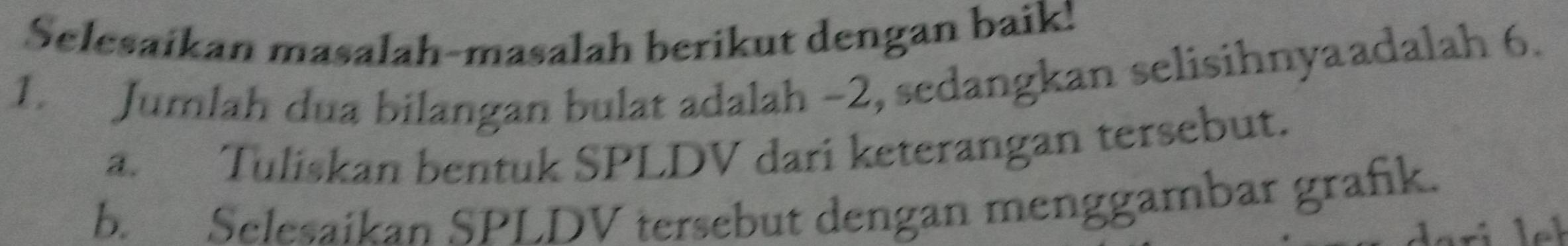 Selesaikan masalah-masalah berikut dengan baik! 
1. Jumlah dua bilangan bulat adalah −2, sedangkan selisihnyaadalah 6. 
a. Tuliskan bentuk SPLDV dari keterangan tersebut. 
b. Selesaikan SPLDV tersebut dengan menggambar grafik.