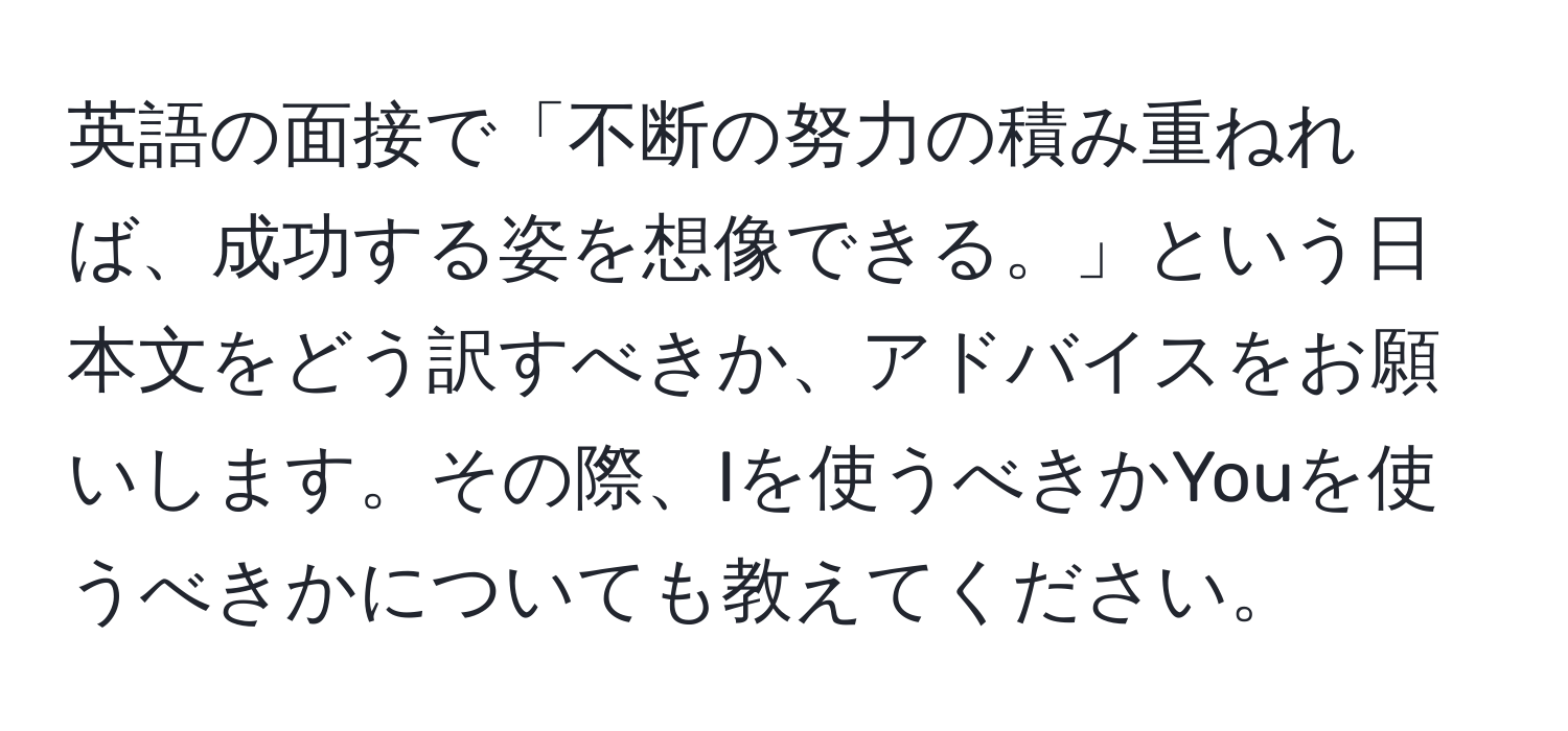 英語の面接で「不断の努力の積み重ねれば、成功する姿を想像できる。」という日本文をどう訳すべきか、アドバイスをお願いします。その際、Iを使うべきかYouを使うべきかについても教えてください。