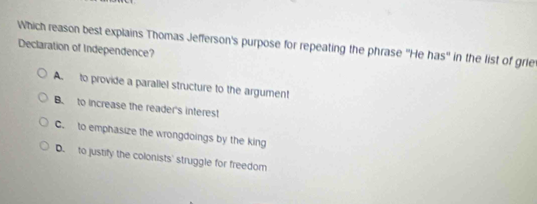 Which reason best explains Thomas Jefferson's purpose for repeating the phrase ''He has'' in the list of grie
Declaration of Independence?
A. to provide a parallel structure to the argument
B. to increase the reader's interest
C. to emphasize the wrongdoings by the king
D. to justify the colonists' struggle for freedom