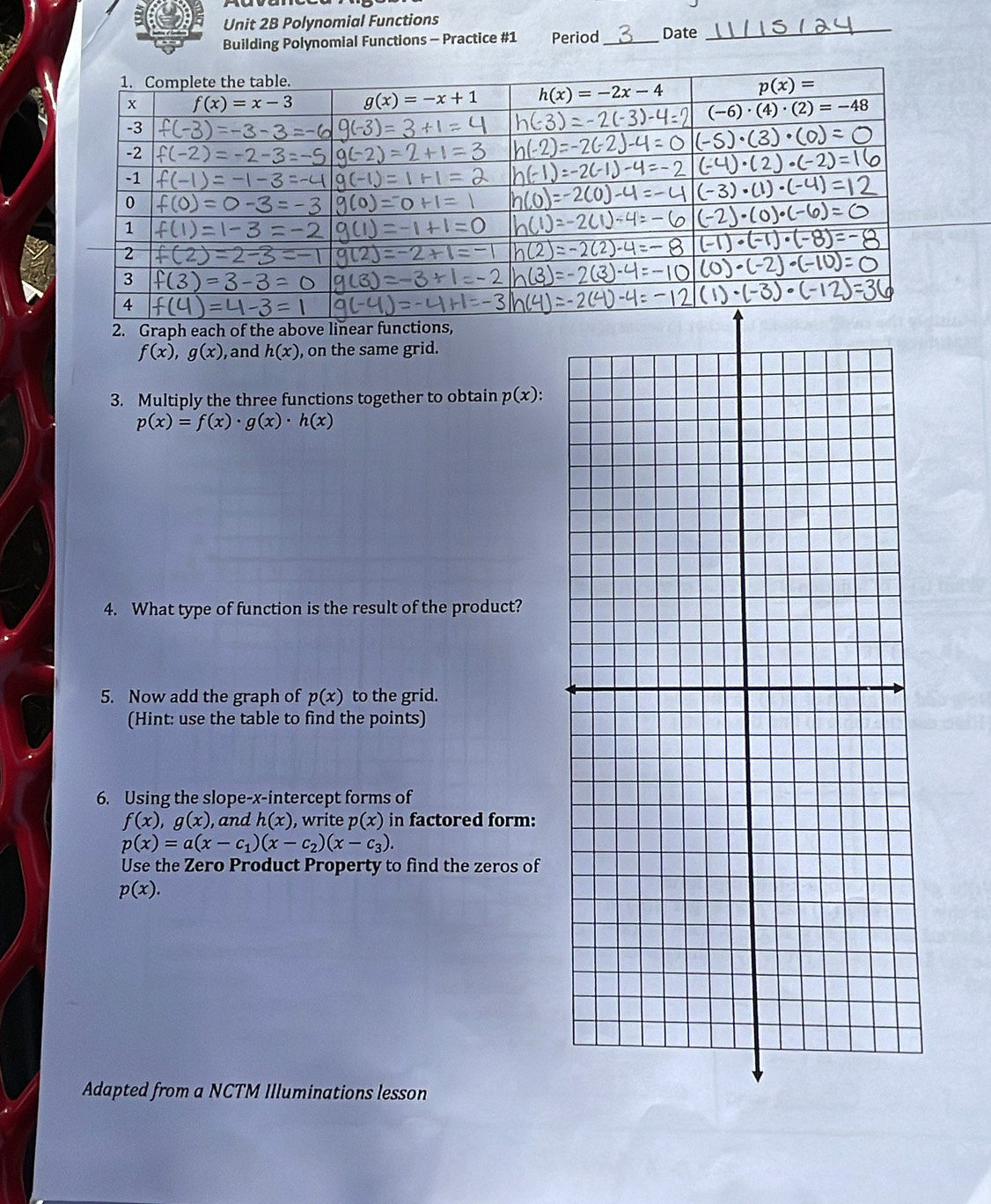 Polynomial Functions
Building Polynomial Functions - Practice #1 Period _Date
_
2. Graph each of the above linear functi,
f(x),g(x) , and h(x) , on the same grid.
3. Multiply the three functions together to obtain p(x):
p(x)=f(x)· g(x)· h(x)
4. What type of function is the result of the product?
5. Now add the graph of p(x) to the grid.
(Hint: use the table to find the points)
6. Using the slope-x-intercept forms of
f(x),g(x) , and h(x) , write p(x) in factored form:
p(x)=a(x-c_1)(x-c_2)(x-c_3).
Use the Zero Product Property to find the zeros of
p(x).
Adapted from a NCTM Illuminations lesson