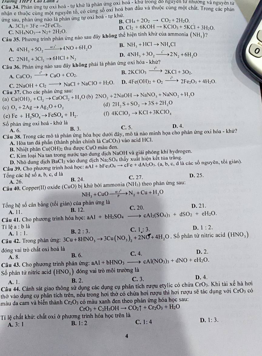 Trương THPT Cáo Lãnh 2
Câu 34. Phản ứng tự oxi hoá - tự khử là phản ứng oxi hoá - khứ trong do nguyen tư nhương và nguyên tử
nhận e thuộc cùng một nguyên tố, có cùng số oxi hoá ban đầu và thuộc cùng một chất. Trong các phản
ứng sau, phản ứng nào là phản ứng tự oxi hoá - tự khử.
B. CH_4+2O_2to CO_2+2H_2O.
A. 3Cl_2+3Feto 2FeCl_3.
D. Cl_2+6KOHto KClO_3+5KCl+3H_2O.
C. NH_4NO_3to N_2+2H_2O.
Câu 35. Phương trình phản ứng nào sau đây không thể hiện tính khử của ammonia (NH_3) ?
A. 4NH_3+5O_2xrightarrow xt_1t4NO+6H_2O B. NH_3+HClto NH_4Cl
D. 4NH_3+3O_2to 2N_2+6H_2O
C. 2NH_3+3Cl_2to 6HCl+N_2
Câu 36. Phản ứng nào sau đây không phải là phản ứng oxi hóa - khử?
A. CaCO_3xrightarrow I°CaO+CO_2.
B. 2KClO_3xrightarrow I°2KCl+3O_2.
C. 2NaOH+Cl_2to NaCl+NaClO+H_2O. D. 4Fe(OH)_2+O_2xrightarrow i°2Fe_2O_3+4H_2O.
Câu 37. Cho các phản ứng sau:
(a) Ca(OH)_2+Cl_2to CaOCl_2+H_2O(b)2NO_2+2NaOHto NaNO_3+NaNO_2+H_2O
(c) O_3+2Agto Ag_2O+O_2
(d) 2H_2S+SO_2to 3S+2H_2O
(e) Fe+H_2SO_4to FeSO_4+H_2. (f) 4KClO_3to KCl+3KClO_4
ố phản ứng oxi hoá - khử là
A. 6. B. 3. C. 5. D. 4.
Câu 38. Trong các mô tả phản ứng hóa học dưới đây, mô tả nào minh họa cho phản ứng oxi hóa - khử?
A. Hòa tan đá phần (thành phần chính là CaCO_3) vào acid HCl.
B Nhiệt phân ( Cu(OH)_2 92 thu được CuO màu đen.
C. Kim loại Na tan trong nước tạo dung dịch NaOH và giải phóng khí hydrogen.
D. Nhỏ dung dịch BaCl₂ vào dung dịch Na_2SO 04 thấy xuất hiện kết tủa trắng.
Câu 39. Cho phương trình hoá học: aAl+bFe_3O_4to cFe+dAl_2O_3.(a,b,c c, d là các số nguyên, tối giản).
Tổng các hệ số a, b, c, d là C. 27. D. 25.
A. 26. B. 24.
Câu 40. Copper(II) oxide (CuO) bị khử bởi ammonia (NH₃) theo phản ứng sau:
NH_3+CuOto  (x1.t^0)/P N_2+Cu+H_2O
Tổng hệ số cân bằng (tối giản) của phản ứng là
A. 11. B. 12. C. 20. D. 21.
Câu 41. Cho phương trình hóa học: aAl+bH_2SO_4to cAl_2(SO_4)_3+dSO_2+eH_2O.
Ti lệ a : b là D. 1:2.
C. 1:3.
A. 1:1.
B. 2:3.
Câu 42. Trong phản ứng: 3Cu+8HNO_3to 3Cu(NO_3)_2+2NO+4H_2O. Số phân tử nitric acid (HNO_3)
đóng vai trò chất oxi hoá là D. 2.
A. 8. B. 6. C. 4.
Câu 43. Cho phương trình phản ứng: aAl+bHNO_3to cAl(NO_3)_3+dNO+eH_2O.
Số phân tử nitric acid (HNO_3) đóng vai trò môi trường là
A. 1. B. 2. C. 3. D. 4.
Câu 44. Cảnh sát giao thông sử dụng các dụng cụ phân tích rượu etylic có chứa CrO_3. Khi tài xế hà hơi
thở vào dụng cụ phân tích trên, nếu trong hơi thở có chứa hơi rượu thì hơi rượu sẽ tác dụng với CrO_3 có
màu da cam và biến thành Cr_2O_3 có màu xanh đen theo phản ứng hóa học sau:
CrO_3+C_2H_5OHto CO_2uparrow +Cr_2O_3+H_2O
Ti lệ chất khử: chất oxi ở phương trình hóa học trên là
A. 3:1
B. 1:2
C. 1:4
D. 1:3.
4