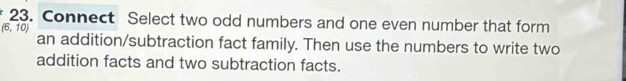 Connect Select two odd numbers and one even number that form
(6,10)
an addition/subtraction fact family. Then use the numbers to write two 
addition facts and two subtraction facts.