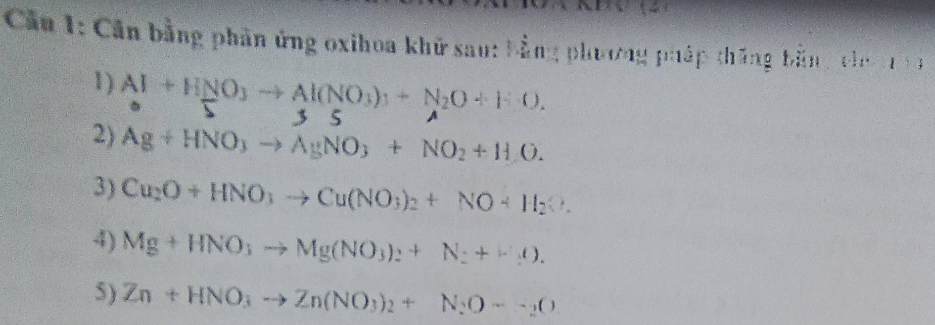 Cầu 1: Cần bằng phần ứng oxihoa khữ sau: bằng phương pháp thăng bản g chn 13
1) Al+HNO_3to Al(NO_3)_3+N_2O+FO. 
□ 3 5 
2) Ag+HNO_3to AgNO_3+NO_2+H_2O. 
3) Cu_2O+HNO_3to Cu(NO_3)_2+NO+H_2O. 
4) Mg+HNO_3to Mg(NO_3)_2+N_2+(-rho _1ell ). 
5) Zn+HNO_3to Zn(NO_3)_2+N_2O--_2O