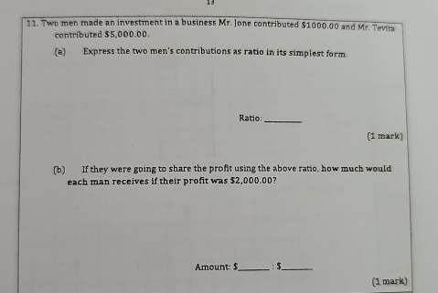 13 
11. Two men made an investment in a business Mr. Jone contributed $1000.00 and Mr. Tevira 
contributed $5,000.00. 
(a) Express the two men's contributions as ratio in its simplest form 
Ratio:_ 
(1 mark) 
(b) If they were going to share the profit using the above ratio, how much would 
each man receives if their profit was $2,000.00? 
Amount: $ _ : $ _ 
(1 mark)