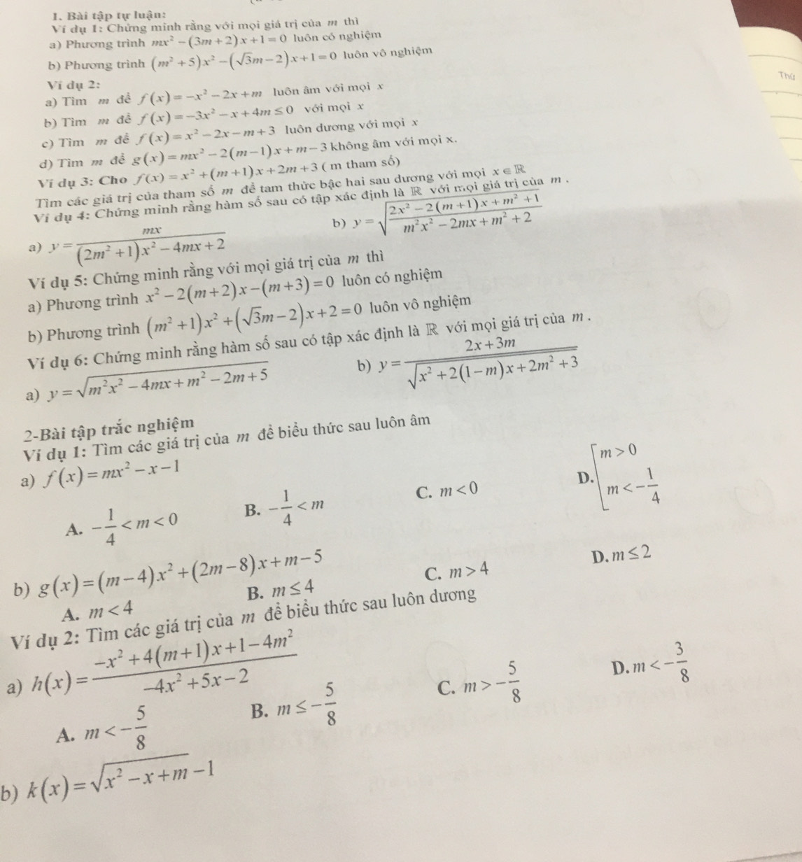 Bài tập tự luận:
Ví dụ 1: Chứng minh rằng với mọi giá trị của m thì
a) Phương trình mx^2-(3m+2)x+1=0 luôn có nghiệm
b) Phương trình (m^2+5)x^2-(sqrt(3)m-2)x+1=0 luôn vô nghiệm
Thứ
Ví dụ 2:
a) Tim m đề f(x)=-x^2-2x+m luôn âm với mọi x
b) Tìm m đề f(x)=-3x^2-x+4m≤ 0 với mọi x
c) Tìm m đề f(x)=x^2-2x-m+3 luôn dương với mọi x
d) Tìm m đề g(x)=mx^2-2(m-1)x+m-3 không âm với mọi x.
Ví dụ 3: Cho f(x)=x^2+(m+1)x+2m+3 ( m tham số)
Tìm các giá trị của tham số m đề tam thức bậc hai sau dương với mọi x ∈ R
Ví dụ 4: Chứng minh rằng hàm số sau có tập xác định là R với mọi giá trị của m .
b) y=sqrt(frac 2x^2-2(m+1)x+m^2+1)m^2x^2-2mx+m^2+2
a) y= mx/(2m^2+1)x^2-4mx+2 
Ví dụ 5: Chứng minh rằng với mọi giá trị của m thì
a) Phương trình x^2-2(m+2)x-(m+3)=0 luôn có nghiệm
b) Phương trình (m^2+1)x^2+(sqrt(3)m-2)x+2=0 luôn vô nghiệm
Ví dụ 6: Chứng minh rằng hàm số sau có tập xác định là R với mọi giá trị của m.
a) y=sqrt(m^2x^2-4mx+m^2-2m+5)
b) y= (2x+3m)/sqrt(x^2+2(1-m)x+2m^2+3) 
2-Bài tập trắc nghiệm
Ví dụ 1: Tìm các giá trị của m đề biểu thức sau luôn âm
a) f(x)=mx^2-x-1
A. - 1/4  B. - 1/4  C. m<0</tex>
D beginarrayl m>0 m<- 1/4 endarray.
b) g(x)=(m-4)x^2+(2m-8)x+m-5
D. m≤ 2
C. m>4
B. m≤ 4
A. m<4</tex>
Ví dụ 2: Tìm các giá trị của m để biểu thức sau luôn dương
a) h(x)= (-x^2+4(m+1)x+1-4m^2)/-4x^2+5x-2 
D. m<- 3/8 
A. m<- 5/8 
B. m≤ - 5/8 
C. m>- 5/8 
b) k(x)=sqrt(x^2-x+m)-1