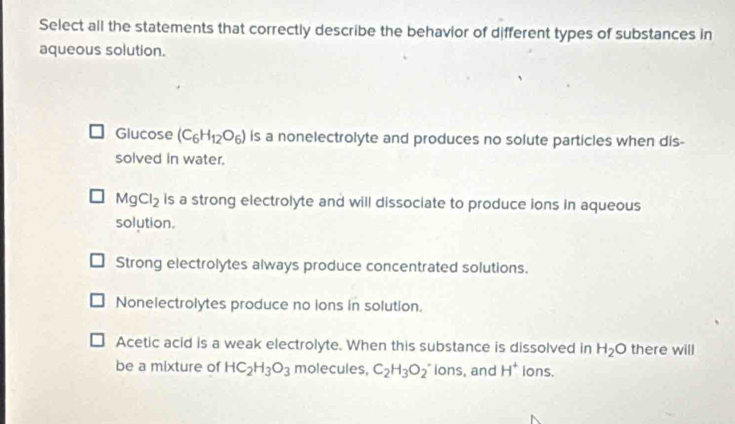 Select all the statements that correctly describe the behavior of different types of substances in
aqueous solution.
Glucose (C_6H_12O_6) is a nonelectrolyte and produces no solute particles when dis-
solved in water.
MgCl_2 is a strong electrolyte and will dissociate to produce ions in aqueous
solution.
Strong electrolytes always produce concentrated solutions.
Nonelectrolytes produce no ions in solution.
Acetic acid is a weak electrolyte. When this substance is dissolved in H_2O there will
be a mixture of HC_2H_3O_3 molecules, C_2H_3O_2 ions, and H^+ ions.