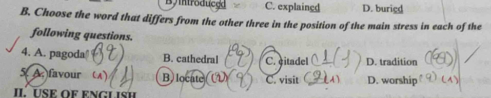 By introduced C. explained D. buried
B. Choose the word that differs from the other three in the position of the main stress in each of the
following questions.
4. A. pagoda B. cathedral C. citadel D. tradition
5. A. favour B) locate C. visit A) D. worship
II. USE OF ENGLISH