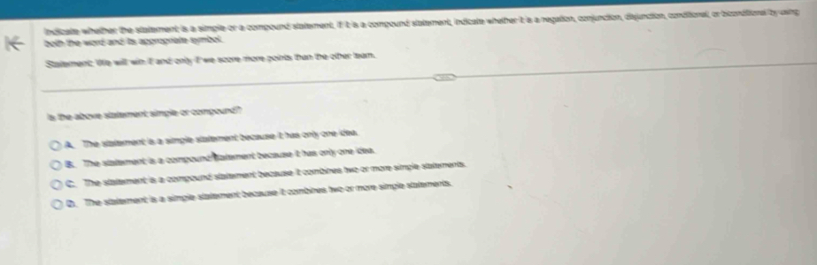 indicate whether the statement is a simple or a compound statement, if it is a compound statement, indicate whether it is a negation, conjunction, dijunction, conditional, or biconditional ty using
both the word and its apprograte symbol.
Statement. We will wih it and only I we score more points than the other leam.
Is the above statement simple or compound?
A. The statement is a simple statement because it has only one idea.
B. The statement is a compound fatement because it has only one idea.
C. The statement is a compound statement because it combines two or more simple statements.
D. The statement is a simple statement because it combines two or more simple statements.