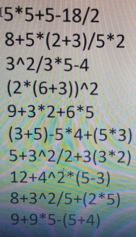 5^*5+5-18/2
8+5^*(2+3)/5^*2
3^(wedge)2/3^*5-4
(2^*(6+3))^wedge 2
9+3^*2+6^*5
(3+5)-5^*4+(5^*3)
5+3^(wedge)2/2+3(3^*2)
12+4^(wedge)2^*(5-3)
8+3^(wedge)2/5+(2^*5)
9+9*5-(5+4)