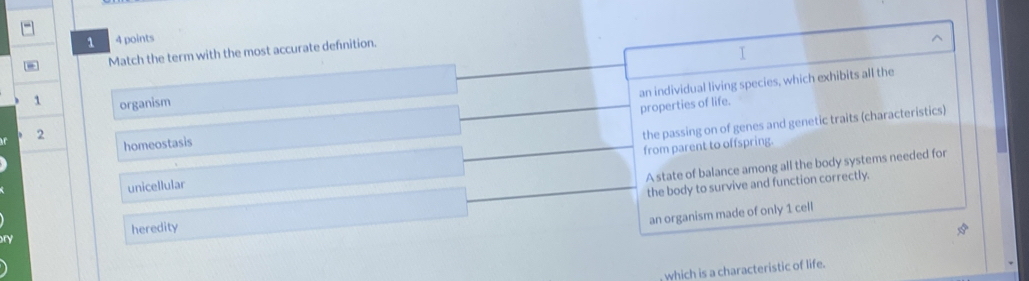 1 4 points
D Match the term with the most accurate defnition.
I
1 organism
properties of life. an individual living species, which exhibits all the
2
the passing on of genes and genetic traits (characteristics)
homeostasis
unicellular from parent to offspring.
A state of balance among all the body systems needed for
the body to survive and function correctly.
an organism made of only 1 cell
heredity
which is a characteristic of life.