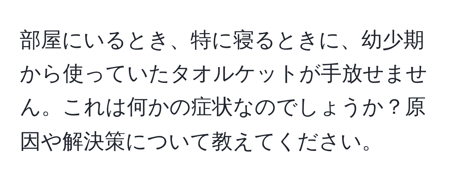 部屋にいるとき、特に寝るときに、幼少期から使っていたタオルケットが手放せません。これは何かの症状なのでしょうか？原因や解決策について教えてください。