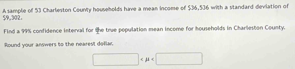 A sample of 53 Charleston County households have a mean income of $36,536 with a standard deviation of
$9,302. 
Find a 99% confidence interval for the true population mean income for households in Charleston County. 
Round your answers to the nearest dollar.
□