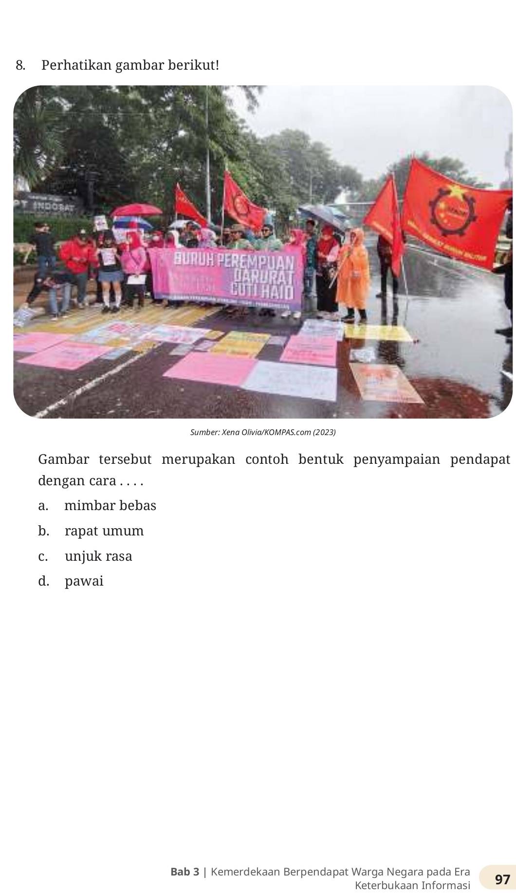 Perhatikan gambar berikut!
Sumber: Xena Olivia/KOMPAS.com (2023)
Gambar tersebut merupakan contoh bentuk penyampaian pendapat
dengan cara . . . .
a. mimbar bebas
b. rapat umum
c. unjuk rasa
d. pawai
Bab 3 | Kemerdekaan Berpendapat Warga Negara pada Era 97
Keterbukaan Informasi