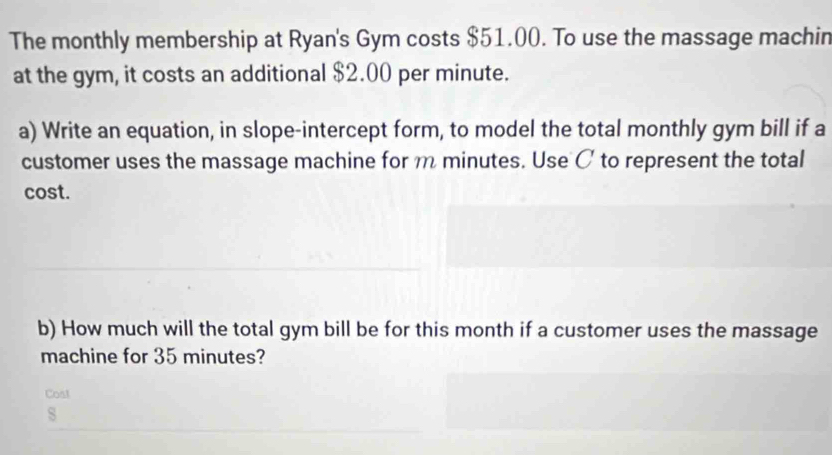 The monthly membership at Ryan's Gym costs $51.00. To use the massage machin 
at the gym, it costs an additional $2.00 per minute. 
a) Write an equation, in slope-intercept form, to model the total monthly gym bill if a 
customer uses the massage machine for m minutes. Use C to represent the total 
cost. 
b) How much will the total gym bill be for this month if a customer uses the massage 
machine for 35 minutes? 
Cost