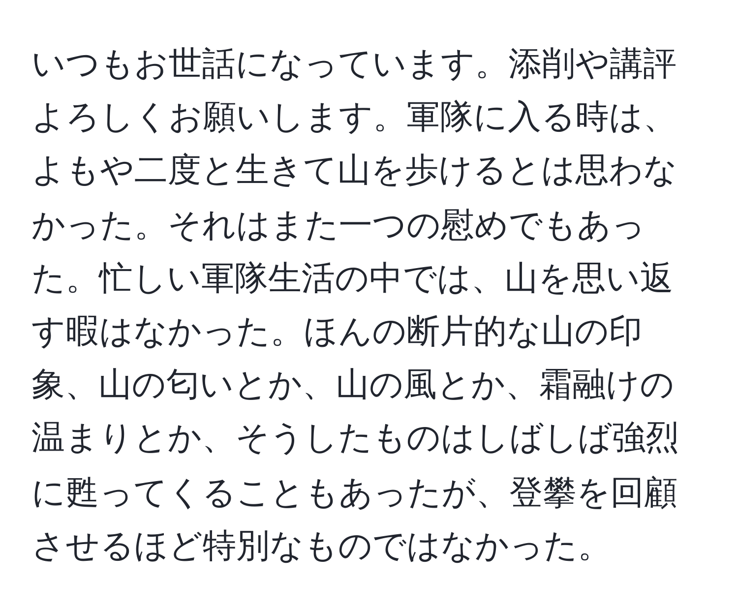 いつもお世話になっています。添削や講評よろしくお願いします。軍隊に入る時は、よもや二度と生きて山を歩けるとは思わなかった。それはまた一つの慰めでもあった。忙しい軍隊生活の中では、山を思い返す暇はなかった。ほんの断片的な山の印象、山の匂いとか、山の風とか、霜融けの温まりとか、そうしたものはしばしば強烈に甦ってくることもあったが、登攀を回顧させるほど特別なものではなかった。