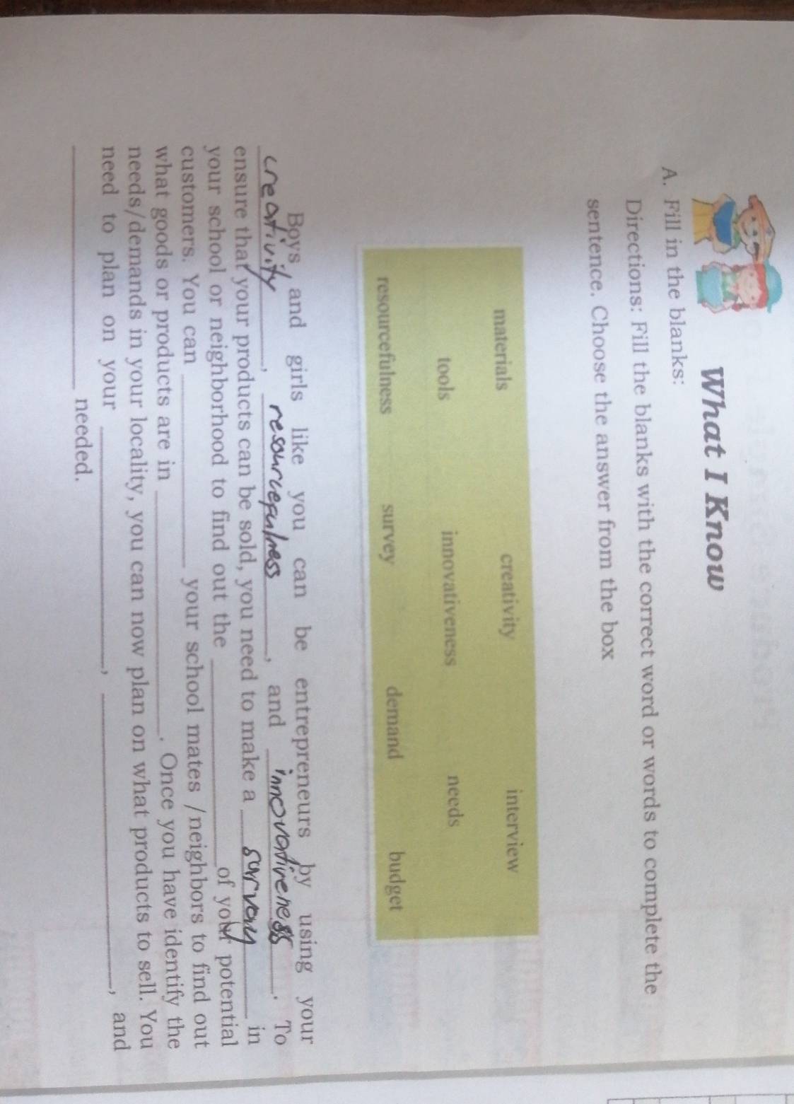 What I Know 
A. Fill in the blanks: 
Directions: Fill the blanks with the correct word or words to complete the 
sentence. Choose the answer from the box 
Boys and girls like you can be entrepreneurs by using your 
_, _, and _. To 
ensure that your products can be sold, you need to make a_ 
in 
your school or neighborhood to find out the_ 
of your potential 
customers. You can_ 
your school mates /neighbors to find out 
what goods or products are in_ 
. Once you have identify the 
needs/demands in your locality, you can now plan on what products to sell. You 
need to plan on your _. ,_ 
, and 
_needed.