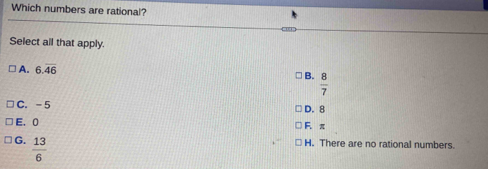Which numbers are rational?
Select all that apply.
A. 6.overline 46
B.  8/7 
C. -5 D. 8
E. 0 F. π
G.  13/6 
H. There are no rational numbers.