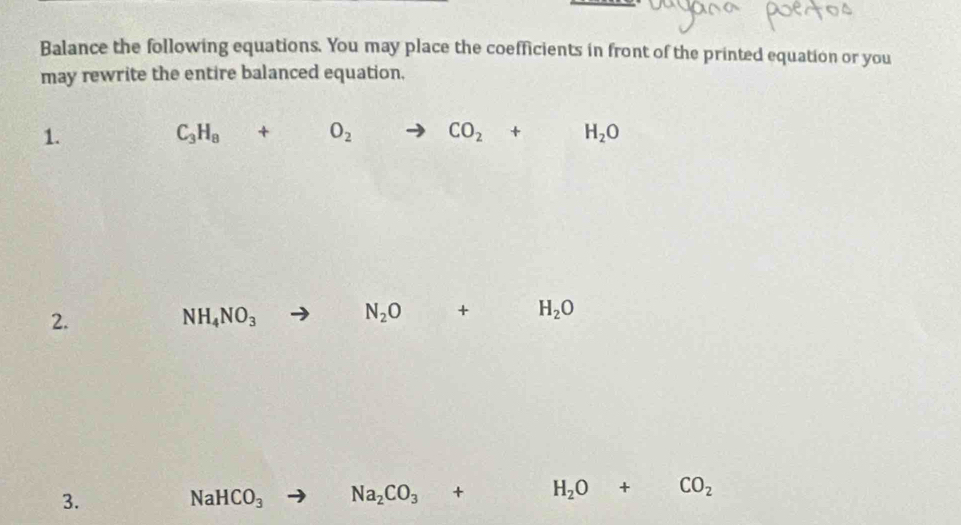 Balance the following equations. You may place the coefficients in front of the printed equation or you 
may rewrite the entire balanced equation, 
1.
C_3H_8+O_2to CO_2+H_2O
2.
NH_4NO_3
N_2O+H_2O
3.
NaHCO_3 Na_2CO_3+ H_2O+CO_2