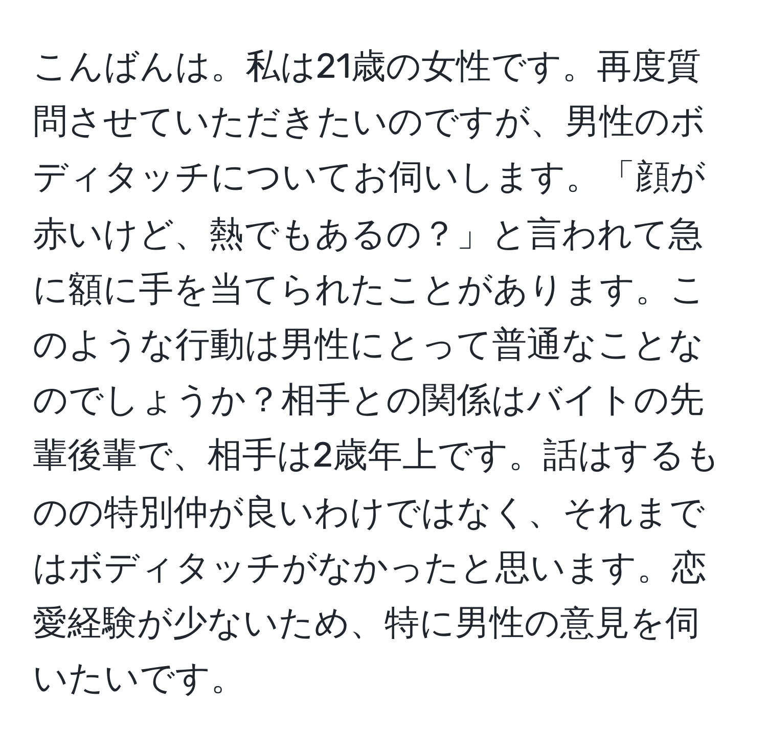 こんばんは。私は21歳の女性です。再度質問させていただきたいのですが、男性のボディタッチについてお伺いします。「顔が赤いけど、熱でもあるの？」と言われて急に額に手を当てられたことがあります。このような行動は男性にとって普通なことなのでしょうか？相手との関係はバイトの先輩後輩で、相手は2歳年上です。話はするものの特別仲が良いわけではなく、それまではボディタッチがなかったと思います。恋愛経験が少ないため、特に男性の意見を伺いたいです。