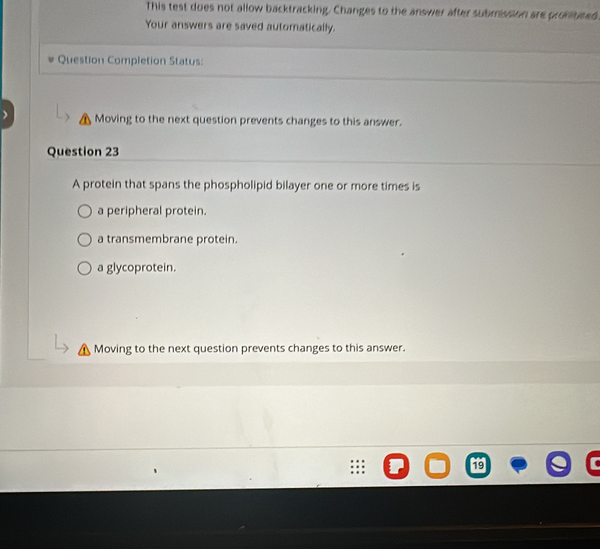 This test dues not allow backtracking. Changes to the answer after submisson are prombeed.
Your answers are saved automatically.
Question Completion Status:
Moving to the next question prevents changes to this answer.
Question 23
A protein that spans the phospholipid bilayer one or more times is
a peripheral protein.
a transmembrane protein.
a glycoprotein.
Moving to the next question prevents changes to this answer.
19