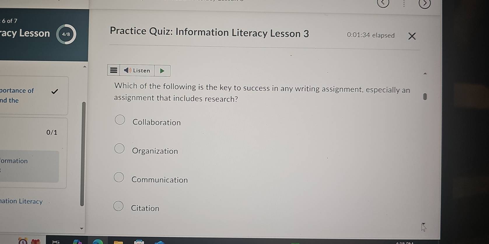 of 7
acy Lesson Practice Quiz: Information Literacy Lesson 3 elapsed
0 :01:34 
Listen
portance of
Which of the following is the key to success in any writing assignment, especially an
nd the
assignment that includes research?
Collaboration
0/1
Organization
formation
Communication
nation Literacy
Citation