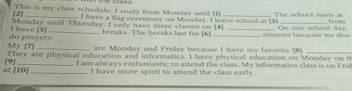 the class . 
This is my class schedule. I study from Monday until [1] 
[2] _I have a flag ceremony on Monday. I leave school at [3] The school starts at from 
Monday until Thursday. I only have three classes on [4] 
I have [5] _breaks. The breaks last for [6] _ On one school day. 
do prayers. _minutes because we also 
My [7] _are Monday and Friday because I have my favorite [8]_ 
They are physical education and informatics. I have physical education on Monday on th 
[9]_ . I am always enthusiastic to attend the class. My informatics class is on Fric 
at [10] _. I have more spirit to attend the class early.