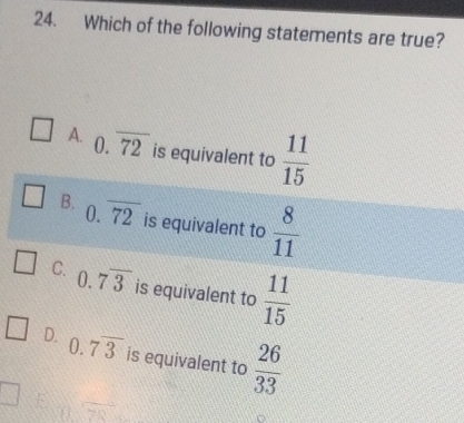 Which of the following statements are true?
A. 0.overline 72 is equivalent to  11/15 
B. 0.overline 72 is equivalent to  8/11 
C. 0.7overline 3 is equivalent to  11/15 
D. 0.7overline 3 is equivalent to  26/33 