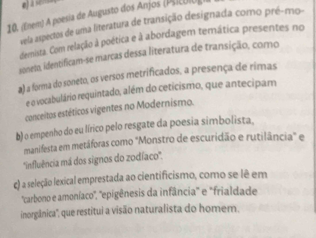 à sens
10. (Enem) A poesia de Augusto dos Anjos (P sicónos
vela aspectos de uma literatura de transição designada como pré-mo-
dernista. Com relação à poética e à abordagem temática presentes no
soneto, identificam-se marcas dessa literatura de transição, como
a) a forma do soneto, os versos metrificados, a presença de rimas
e o vocabulário requintado, além do ceticismo, que antecipam
conceitos estéticos vigentes no Modernismo.
b) o empenho do eu lírico pelo resgate da poesia simbolista,
manifesta em metáforas como "Monstro de escuridão e rutilância" e
''influência má dos signos do zodíaco''.
c) a seleção lexical emprestada ao cientificismo, como se lê em
'carbono e amoníaco', 'epigênesis da infância" e "frialdade
inorgânica', que restitui a visão naturalista do homem.