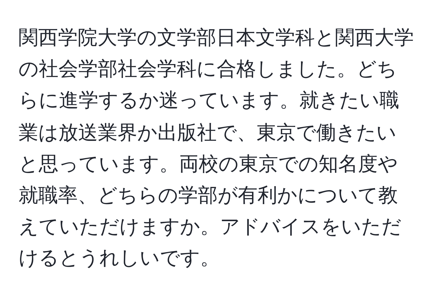 関西学院大学の文学部日本文学科と関西大学の社会学部社会学科に合格しました。どちらに進学するか迷っています。就きたい職業は放送業界か出版社で、東京で働きたいと思っています。両校の東京での知名度や就職率、どちらの学部が有利かについて教えていただけますか。アドバイスをいただけるとうれしいです。