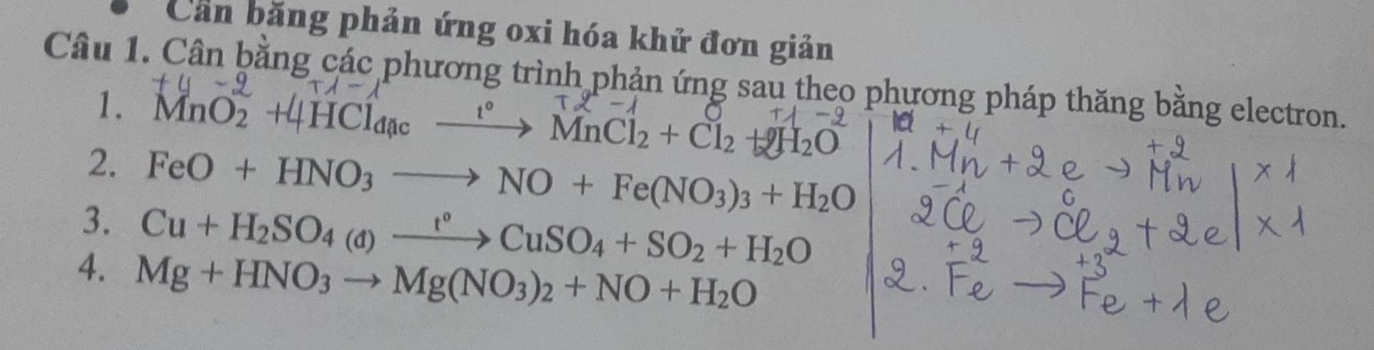 Cản băng phản ứng oxi hóa khử đơn giản 
Câu 1. Cân bằng các phương trình phản ứng sau theo phương pháp thăng bằng electron. 
1. MnO2 +4HCl4a —→ MnCl2 + Cl2 +2H2O
2. FeO+HNO_3to NO+Fe(NO_3)_3+H_2O
3. Cu+H_2SO_4(d)xrightarrow t°CuSO_4+SO_2+H_2O
4. Mg+HNO_3to Mg(NO_3)_2+NO+H_2O