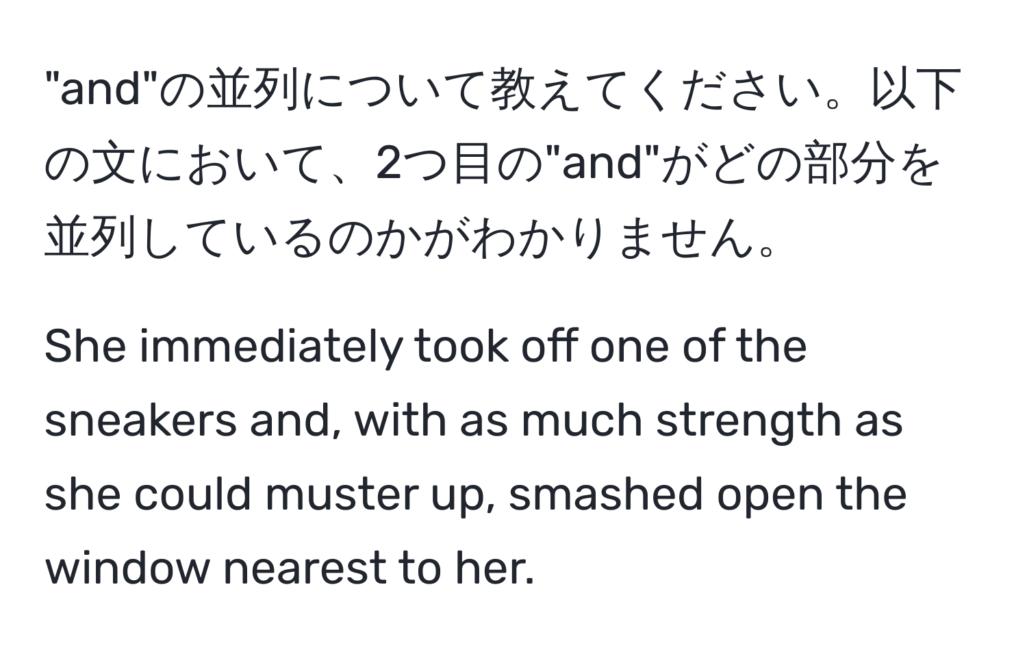 "and"の並列について教えてください。以下の文において、2つ目の"and"がどの部分を並列しているのかがわかりません。

She immediately took off one of the sneakers and, with as much strength as she could muster up, smashed open the window nearest to her.