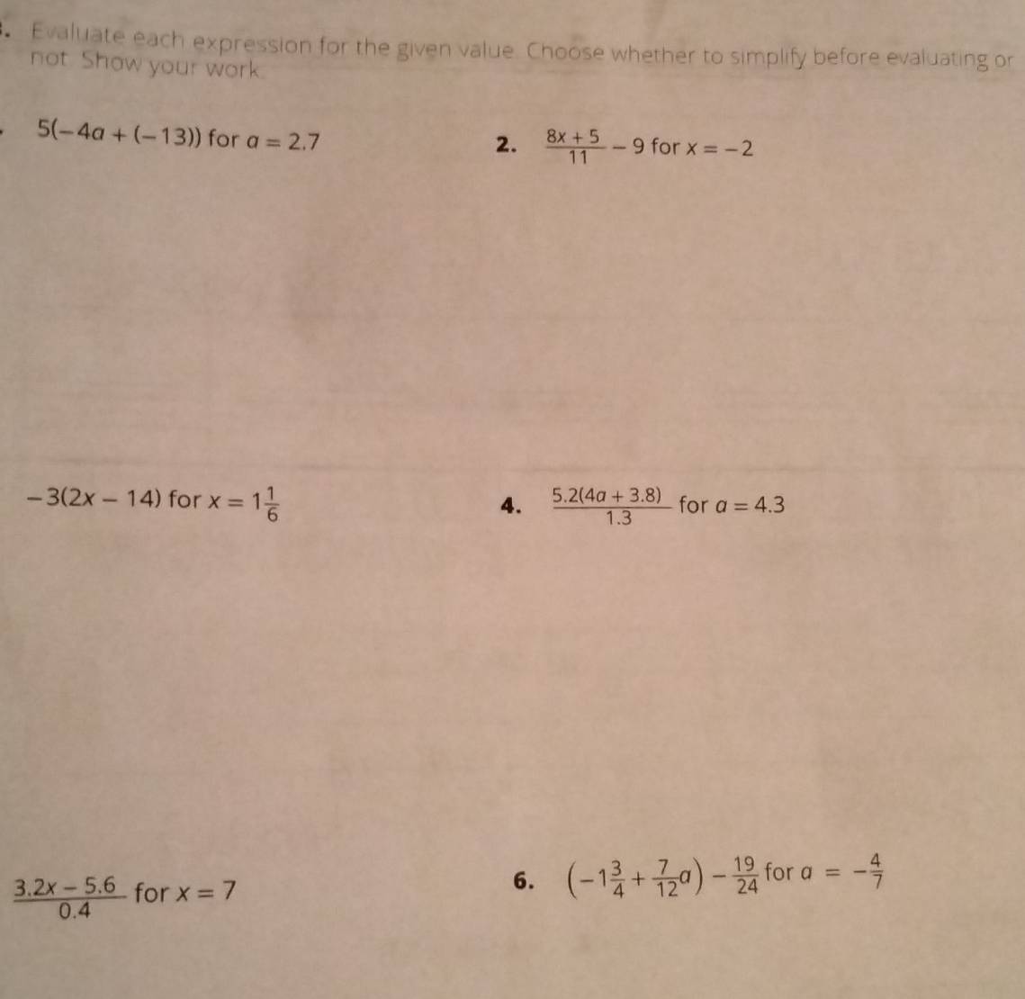 Evaluate each expression for the given value. Choose whether to simplify before evaluating or 
not. Show your work.
5(-4a+(-13)) for a=2.7 for x=-2
2.  (8x+5)/11 -9
-3(2x-14) for x=1 1/6  4.  (5.2(4a+3.8))/1.3  for a=4.3
 (3.2x-5.6)/0.4  for x=7
6. (-1 3/4 + 7/12 a)- 19/24  for a=- 4/7 