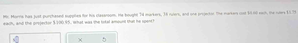 Mr. Morris has just purchased supplies for his classroom. He bought 74 markers, 38 rulers, and one projector. The markers cost $0.60 each, the rulers $1.75
each, and the projector $100.95. What was the total amount that he spent? 
×