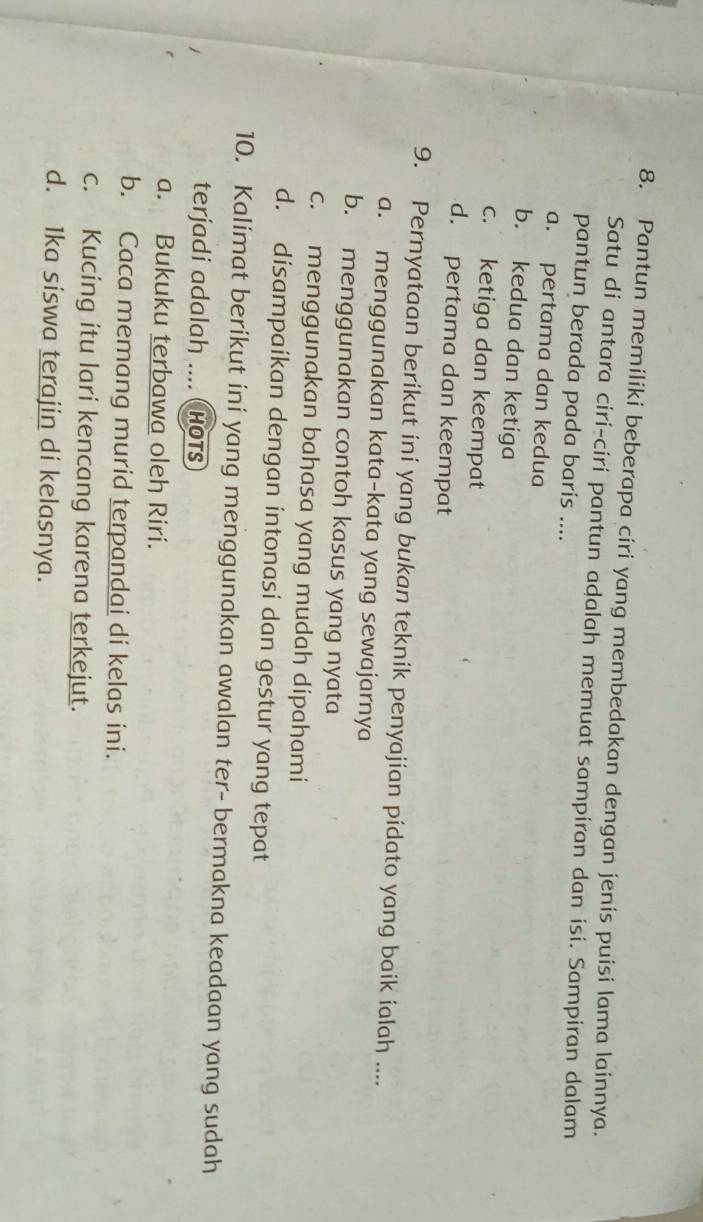 Pantun memiliki beberapa ciri yang membedakan dengan jenis puisi lama lainnya.
Satu di antara ciri-ciri pantun adalah memuat sampiran dan isi. Sampiran dalam
pantun berada pada baris ....
a. pertama dan kedua
b. kedua dan ketiga
c. ketiga dan keempat
d. pertama dan keempat
9. Pernyataan berikut ini yang bukan teknik penyajian pidato yang baik ialah ....
a. menggunakan kata-kata yang sewajarnya
b. menggunakan contoh kasus yang nyata
c. menggunakan bahasa yang mudah dipahami
d. disampaikan dengan intonasi dan gestur yang tepat
10. Kalimat berikut ini yang menggunakan awalan ter- bermakna keadaan yang sudah
terjadi adalah .... Hots
a. Bukuku terbawa oleh Riri.
b. Caca memang murid terpandai di kelas ini.
c. Kucing itu lari kencang karena terkejut.
d. 1ka siswa terajin di kelasnya.