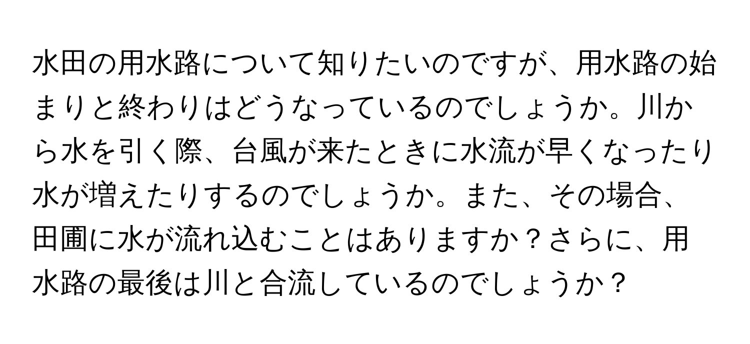 水田の用水路について知りたいのですが、用水路の始まりと終わりはどうなっているのでしょうか。川から水を引く際、台風が来たときに水流が早くなったり水が増えたりするのでしょうか。また、その場合、田圃に水が流れ込むことはありますか？さらに、用水路の最後は川と合流しているのでしょうか？