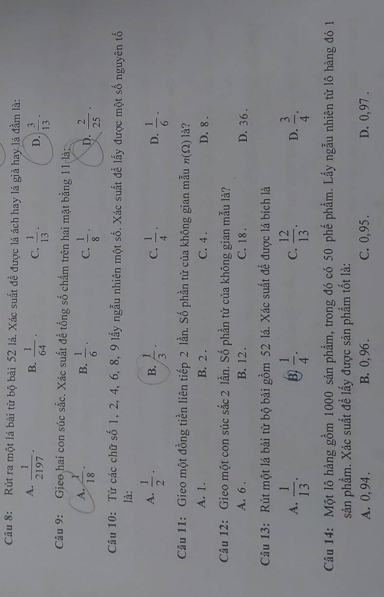 Rút ra một lá bài từ bộ bài 52 lá. Xác suất để được lá ách hay lá già hay lá đầm là:
A.  1/2197 ·  1/64 ·
B.
C.  1/13 ·  3/13 .
D.
Câu 9: Gieo hai con súc sắc. Xác suất đề tổng số chấm trên hai mặt bằng 11 là:
A.  1/18 .  1/6 ·  1/8 ·
B.
C.
D.  2/25 ·
Câu 10: Từ các chữ số 1, 2, 4, 6, 8, 9 lấy ngẫu nhiên một số. Xác suất để lấy được một số nguyên tố
là:
A.  1/2 ·  1/3 ·  1/4 ·  1/6 ·
B.
C.
D.
Câu 11: Gieo một đồng tiền liên tiếp 2 lần. Số phần tử của không gian mẫu n(Omega ) là?
A. 1. B. 2 . C. 4 . D. 8 .
Câu 12: Gieo một con súc sắc 2 lần. Số phần tử của không gian mẫu là?
A. 6 . B. 12 . C. 18 . D. 36 .
Câu 13: Rút một lá bài từ bộ bài gồm 52 lá. Xác suất để được lá bích là
A.  1/13 .  1/4 .  12/13 . D.  3/4 .
B
C.
Câu 14: Một lô hàng gồm 1000 sản phẩm, trong đó có 50 phế phẩm. Lấy ngẫu nhiên từ lô hàng đó 1
sản phẩm. Xác suất đề lấy được sản phẩm tốt là:
A. 0, 94 . B. 0, 96 . C. 0,95 . D. 0, 97 .
