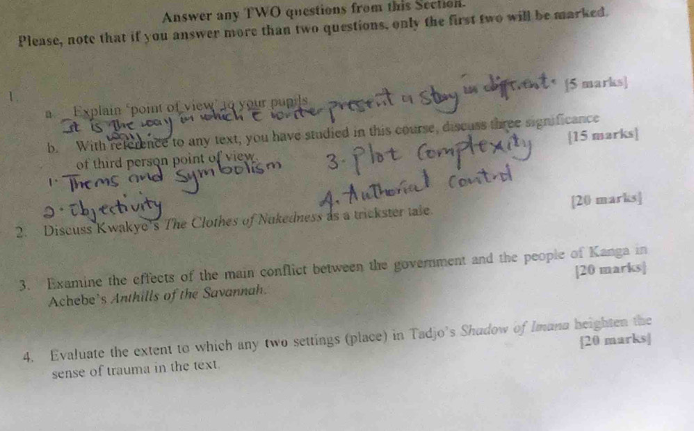 Answer any TWO questions from this Section. 
Please, note that if you answer more than two questions, only the first two will be marked. 
[5 marks] 
Explain ‘point of view’ 10 your pupils 
b. With reference to any text, you have studied in this course, discuss three significance 
of third person point of view. [15 marks] 
2. Discuss Kwakyo's The Clothes of Nukedness as a trickster tale. [20 marks] 
3. Examine the effects of the main conflict between the government and the people of Kanga in 
Achebe's Anthills of the Savannah. [20 marks] 
4. Evaluate the extent to which any two settings (place) in Tadjo's Shudow of Imana heighten the 
sense of trauma in the text. [20 marks]