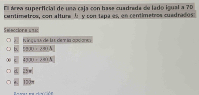 El área superficial de una caja con base cuadrada de lado igual a 70
centímetros, con altura y con tapa es, en centímetros cuadrados:
Seleccione una:
a. Ninguna de las demás opciones
b. 9800+280h
C. 4900+280h
d. ∠ 5π
e. 100π
Borrar mi elección