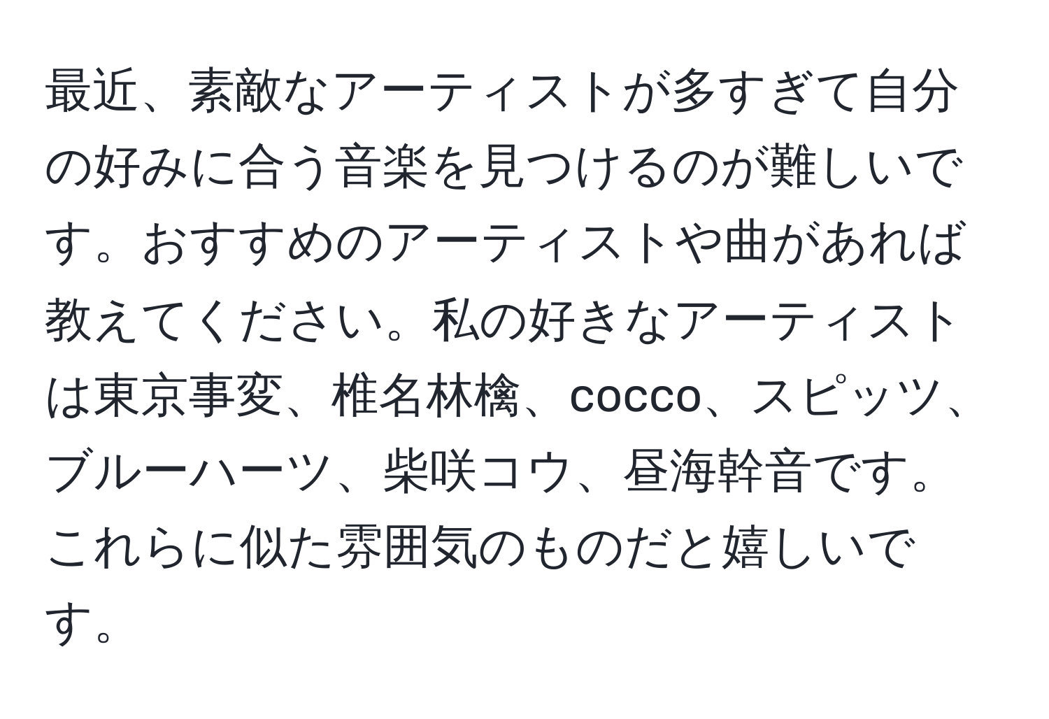 最近、素敵なアーティストが多すぎて自分の好みに合う音楽を見つけるのが難しいです。おすすめのアーティストや曲があれば教えてください。私の好きなアーティストは東京事変、椎名林檎、cocco、スピッツ、ブルーハーツ、柴咲コウ、昼海幹音です。これらに似た雰囲気のものだと嬉しいです。