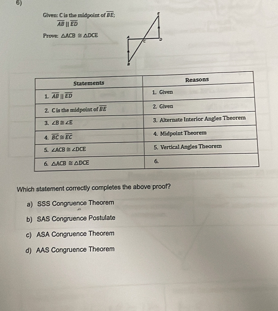 Given: C is the midpoint of overline BE;
overline AB||overline ED
Prove: △ ACB≌ △ DCE
Which statement correctly completes the above proof?
a) SSS Congruence Theorem
b) SAS Congruence Postulate
c) ASA Congruence Theorem
d) AAS Congruence Theorem