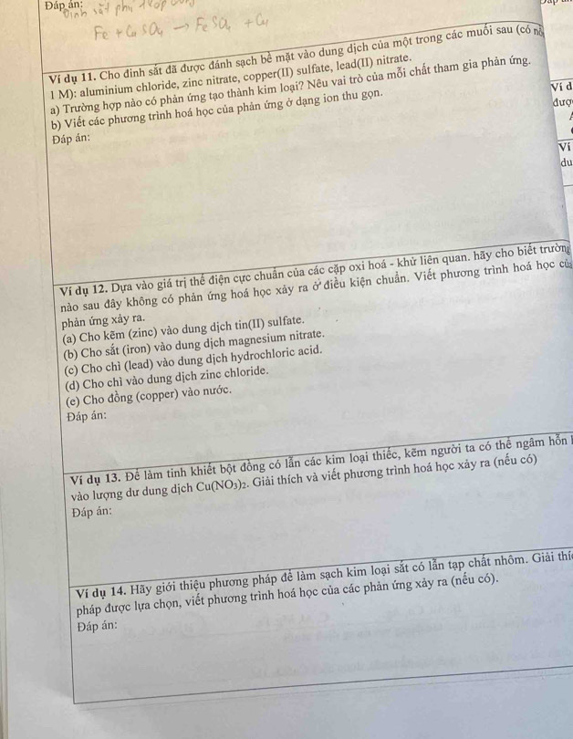 Đáp án:
Ví dụ 11. Cho đinh sắt đã được đánh sạch bề mặt vào dung dịch của một trong các muối sau (có nà
1 M): aluminium chloride, zinc nitrate, copper(II) sulfate, lead(II) nitrate.
a) Trường hợp nào có phản ứng tạo thành kim loại? Nêu vai trò của mỗi chất tham gia phản ứng.
Ví d
đượ
b) Viết các phương trình hoá học của phản ứng ở dạng ion thu gọn.
Đáp án:
Vi
du
_
Ví dụ 12. Dựa vào giá trị thể điện cực chuẩn của các cặp oxi hoá - khử liên quan. hãy cho biết trường
nào sau đây không có phản ứng hoá học xảy ra ở điều kiện chuẩn. Viết phương trình hoá học của
phản ứng xảy ra.
(a) Cho kẽm (zinc) vào dung dịch tin(II) sulfate.
(b) Cho sắt (iron) vào dung djch magnesium nitrate.
(c) Cho chì (lead) vào dung dịch hydrochloric acid.
(d) Cho chì vào dung dịch zinc chloride.
(e) Cho đồng (copper) vào nước.
Đáp án:
Ví dụ 13. Để làm tinh khiết bột đồng có lẫn các kim loại thiếc, kẽm người ta có thể ngâm hỗn 1
vào lượng dư dung dịch Cu(NO_3)_2. Giải thích và viết phương trình hoá học xảy ra (nếu có)
Đáp án:
Ví dụ 14. Hãy giới thiệu phương pháp để làm sạch kim loại sắt có lẫn tạp chất nhôm. Giải thí
pháp được lựa chọn, viết phương trình hoá học của các phản ứng xảy ra (nếu có).
Đáp án: