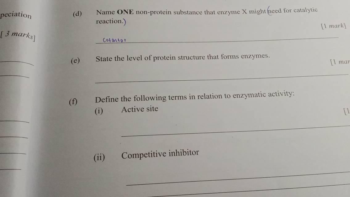 peciation (d) Name ONE non-protein substance that enzyme X might need for catalytic 
reaction.) 
[l mark] 
[ 3 marks] 
_ 
_ 
(e) State the level of protein structure that forms enzymes. 
[l mar 
_ 
_ 
(f) Define the following terms in relation to enzymatic activity: 
(i) Active site 
[1 
_ 
_ 
_ 
_ 
(ii) Competitive inhibitor 
_ 
_ 
_