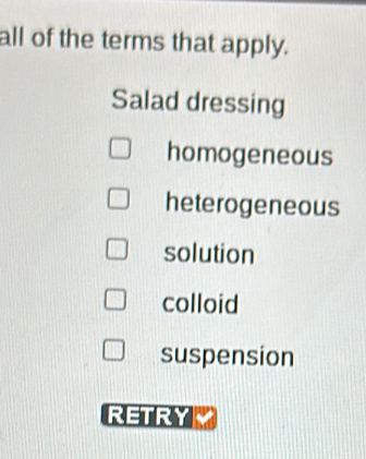 all of the terms that apply.
Salad dressing
homogeneous
heterogeneous
solution
colloid
suspension
RETRY