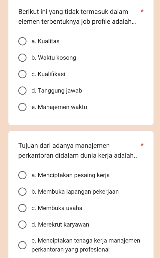 Berikut ini yang tidak termasuk dalam *
elemen terbentuknya job profile adalah...
a. Kualitas
b. Waktu kosong
c. Kualifikasi
d. Tanggung jawab
e. Manajemen waktu
Tujuan dari adanya manajemen *
perkantoran didalam dunia kerja adalah..
a. Menciptakan pesaing kerja
b. Membuka lapangan pekerjaan
c. Membuka usaha
d. Merekrut karyawan
e. Menciptakan tenaga kerja manajemen
perkantoran yang profesional