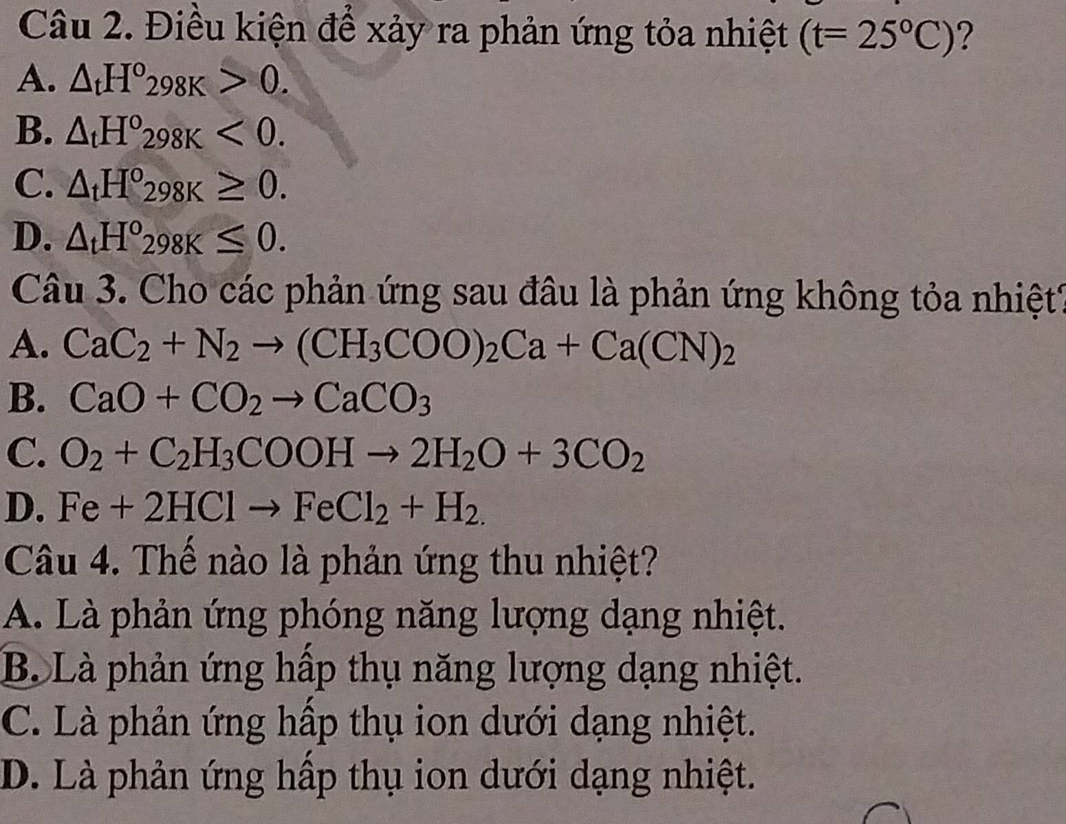 Điều kiện để xảy ra phản ứng tỏa nhiệt (t=25°C) ?
A. △ _tH°298K>0.
B. △ _tH°298K<0</tex>.
C. △ _tH°_298K≥ 0.
D. △ _tH°298K≤ 0. 
Câu 3. Cho các phản ứng sau đầu là phản ứng không tỏa nhiệt?
A. CaC_2+N_2to (CH_3COO)_2Ca+Ca(CN)_2
B. CaO+CO_2to CaCO_3
C. O_2+C_2H_3COOHto 2H_2O+3CO_2
D. Fe+2HClto FeCl_2+H_2. 
Câu 4. Thế nào là phản ứng thu nhiệt?
A. Là phản ứng phóng năng lượng dạng nhiệt.
B. Là phản ứng hấp thụ năng lượng dạng nhiệt.
C. Là phản ứng hấp thụ ion dưới dạng nhiệt.
D. Là phản ứng hấp thụ ion dưới dạng nhiệt.