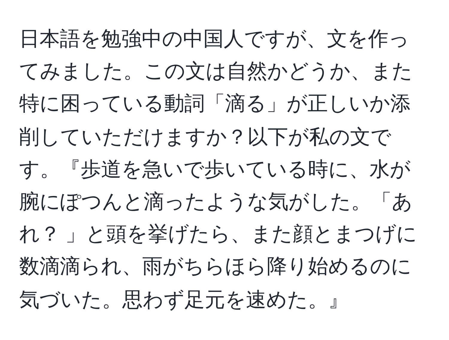 日本語を勉強中の中国人ですが、文を作ってみました。この文は自然かどうか、また特に困っている動詞「滴る」が正しいか添削していただけますか？以下が私の文です。『歩道を急いで歩いている時に、水が腕にぽつんと滴ったような気がした。「あれ？ 」と頭を挙げたら、また顔とまつげに数滴滴られ、雨がちらほら降り始めるのに気づいた。思わず足元を速めた。』